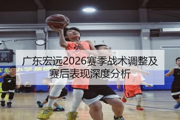 广东宏远2026赛季战术调整及赛后表现深度分析