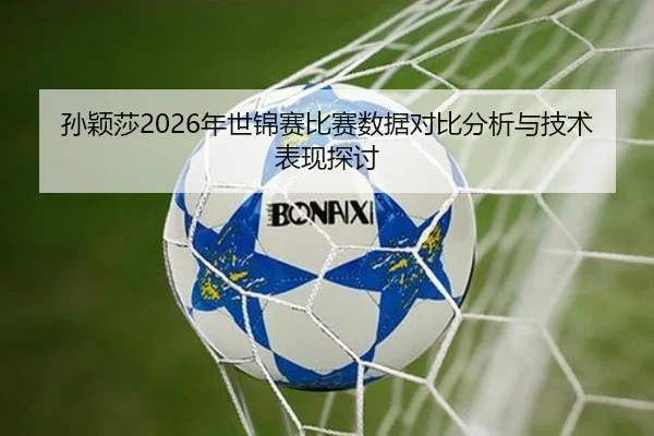 孙颖莎2026年世锦赛比赛数据对比分析与技术表现探讨